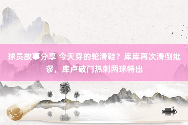 球员故事分享 今天穿的轮滑鞋？库库再次滑倒纰谬，库卢破门热刺两球特出