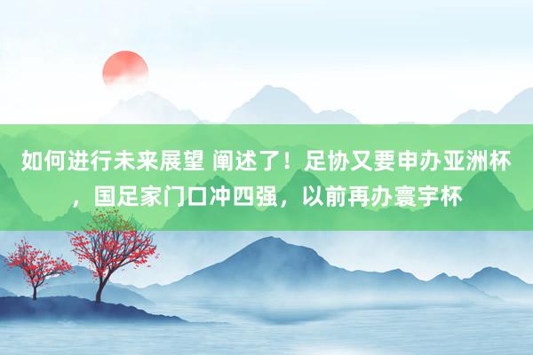 如何进行未来展望 阐述了！足协又要申办亚洲杯，国足家门口冲四强，以前再办寰宇杯