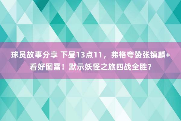 球员故事分享 下昼13点11，弗格夸赞张镇麟+看好图雷！默示妖怪之旅四战全胜？