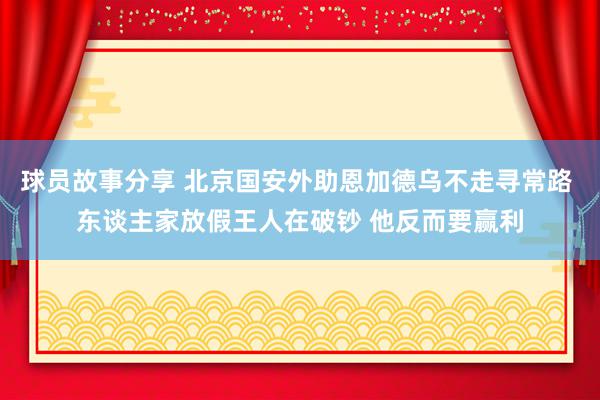 球员故事分享 北京国安外助恩加德乌不走寻常路 东谈主家放假王人在破钞 他反而要赢利