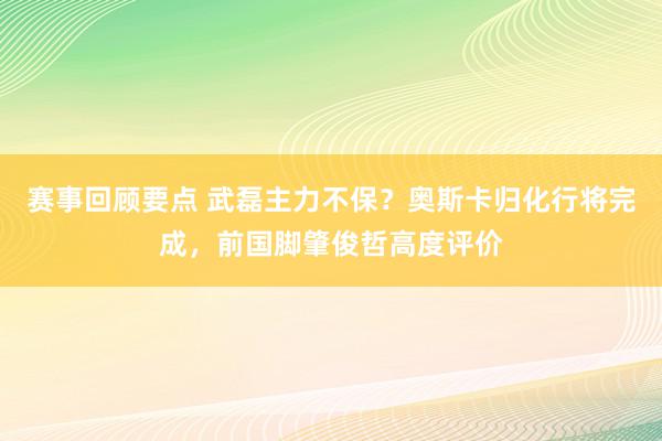 赛事回顾要点 武磊主力不保？奥斯卡归化行将完成，前国脚肇俊哲高度评价