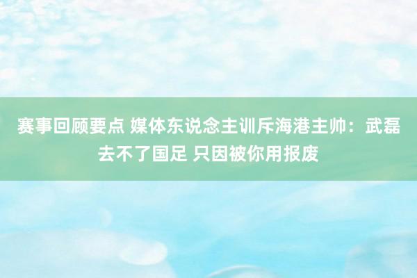 赛事回顾要点 媒体东说念主训斥海港主帅：武磊去不了国足 只因被你用报废