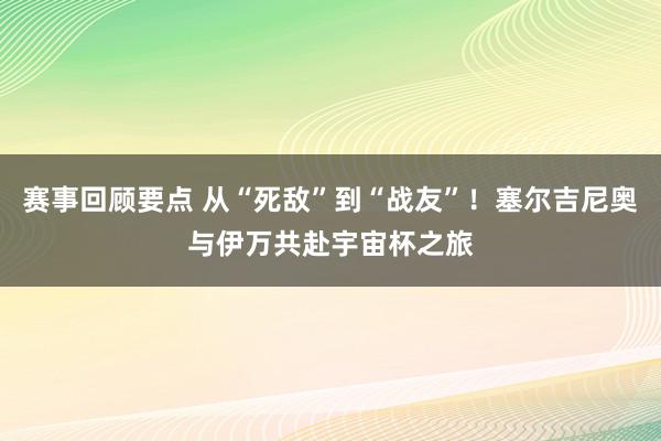 赛事回顾要点 从“死敌”到“战友”！塞尔吉尼奥与伊万共赴宇宙杯之旅