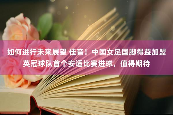 如何进行未来展望 佳音！中国女足国脚得益加盟英冠球队首个安适比赛进球，值得期待