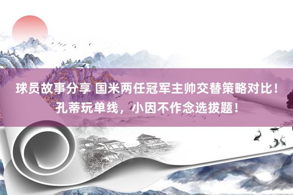 球员故事分享 国米两任冠军主帅交替策略对比！孔蒂玩单线，小因不作念选拔题！